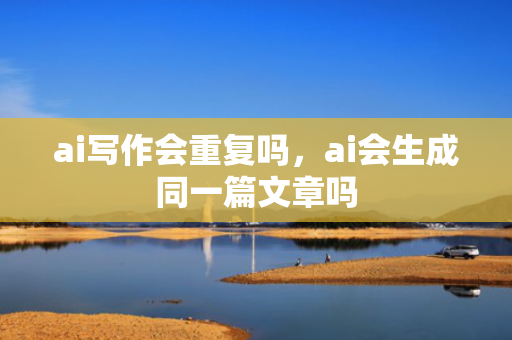 ai写作会重复吗，ai会生成同一篇文章吗