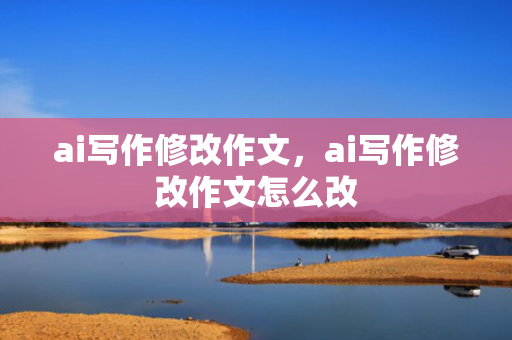 ai写作修改作文，ai写作修改作文怎么改