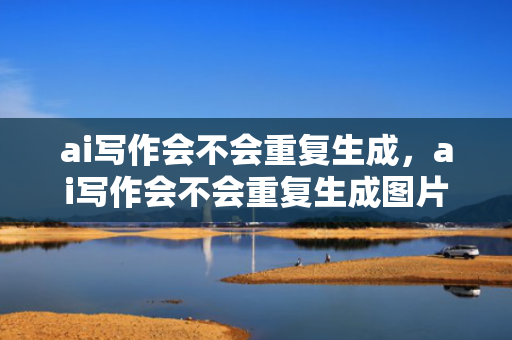 ai写作会不会重复生成，ai写作会不会重复生成图片