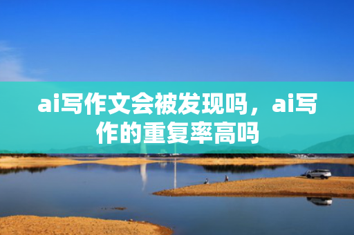 ai写作文会被发现吗，ai写作的重复率高吗