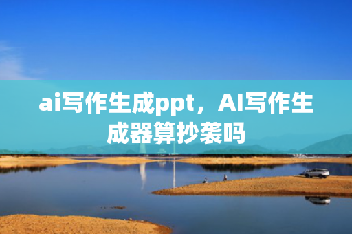 ai写作生成ppt，AI写作生成器算抄袭吗
