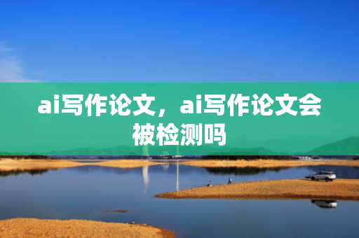 ai写作论文，ai写作论文会被检测吗