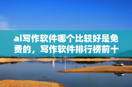 ai写作软件哪个比较好是免费的，写作软件排行榜前十名
