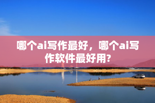 哪个ai写作最好，哪个ai写作软件最好用?