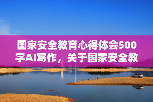 国家安全教育心得体会500字AI写作，关于国家安全教育的心得体会500字