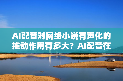 AI配音对网络小说有声化的推动作用有多大？AI配音在网络小说有声化中的推动作用