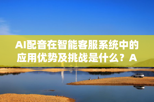 AI配音在智能客服系统中的应用优势及挑战是什么？AI配音在智能客服系统中的应用优势及挑战